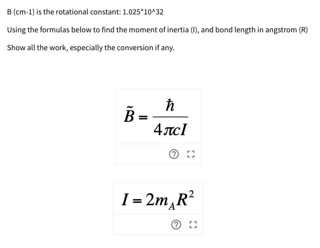 B (cm-1) is the rotational constant: 1.025*10^32
Using the formulas below to find the moment of inertia (I), and bond length in angstrom (R)
Show all the work, especially the conversion if any.
%3D
4 лс1
I= 2m, R?
%3D

