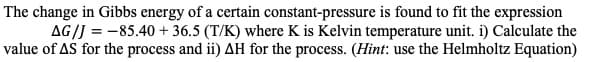 The change in Gibbs energy of a certain constant-pressure is found to fit the expression
AG/J 85.40 36.5 (T/K) where K is Kelvin temperature unit. i) Calculate the
value of AS for the process and ii) AH for the process. (Hint: use the Helmholtz Equation)
