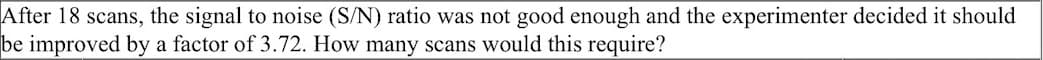 After 18 scans, the signal to noise (S/N) ratio was not good enough and the experimenter decided it should
be improved by a factor of 3.72. How many scans would this require?
