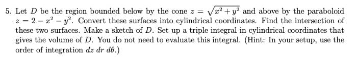 5. Let D be the region bounded below by the cone z
z = 2 – x? – y?. Convert these surfaces into cylindrical coordinates. Find the intersection of
these two surfaces. Make a sketch of D. Set up a triple integral in cylindrical coordinates that
gives the volume of D. You do not need to evaluate this integral. (Hint: In your setup, use the
order of integration dz dr d0.)
Va? + y? and above by the paraboloid
