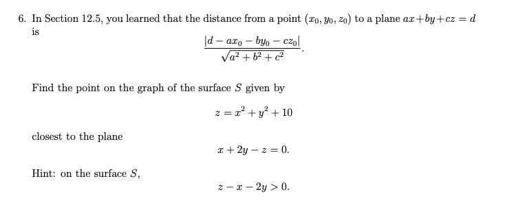 6. In Section 12.5, you learned that the distance from a point (ro, Yo, zo) to a plane ax+by+cz = d
is
|d – axo – byo – cz,l
Va? + 62 + c2
Find the point on the graph of the surface S given by
z = 2? + y? + 10
closest to the plane
x + 2y – z = 0.
Hint: on the surface S,
z - x - 2y > 0.
