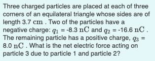 Three charged particles are placed at each of three
corners of an equilateral triangle whose sides are of
length 3.7 cm. Two of the particles have a
negative charge: q1 = -8.3 nC and q2 = -16.6 nC.
The remaining particle has a positive charge, q3 =
8.0 nC. What is the net electric force acting on
particle 3 due to particle 1 and particle 2?
