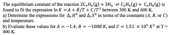 The equilibrium constant of the reaction 2C3 H (g)3H2 C2H4(g) + C4H8(g) is
found to fit the expression In K A + B/T +C/T2 between 300 K and 600 K
a) Determine the expressions for A,H° and A,S° in terms of the constants (A, B, or C)
and temperature
b) Evaluate these values for A = -1.4; B = -1088 K, and C 1.51 x 105 K2 at T=
400 K.
