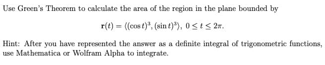 Use Green's Theorem to calculate the area of the region in the plane bounded by
r(t) = ((cos t), (sin t)*), 0<t< 2.
Hint: After you have represented the answer as a definite integral of trigonometric functions,
use Mathematica or Wolfram Alpha to integrate.

