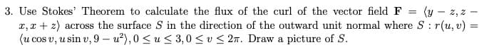 3. Use Stokes' Theorem to calculate the flux of the curl of the vector field F
x, x + z) across the surface S in the direction of the outward unit normal where S: r(u, v) =
(u cos v, u sin v, 9 –- u²), 0 < u< 3,0 <u < 2n. Draw a picture of S.
(y – z, z
