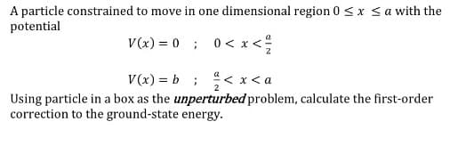 A particle constrained to move in one dimensional region 0 <x <a with the
potential
V(x) = 0 ; 0< x<
V(x) = b ; < x<a
Using particle in a box as the unperturbed problem, calculate the first-order
correction to the ground-state energy.
