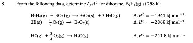 From the following data, determine AfH° for diborane, B2H6(g) at 298 K
8
B2H6(g)302 (g)
O2(g)
:-1941 kJ mol-1
A,H®
B2O3(s) 3 H2O(g)
A,H° =-2368 kJ mol-1
+
2B(s)
2
В-0:(s)
O2(g)
Н-0(g)
A,Ho -241.8 kJ mol-1
H2(g)

