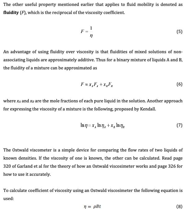 The other useful property mentioned earlier that applies to fluid mobility is denoted as
fluidity (F), which is the reciprocal of the viscosity coefficient
F =
(5)
An advantage of using fluidity over viscosity is that fluidities of mixed solutions of non-
associating liquids are approximately additive. Thus for a binary mixture of liquids A and B,
the fluidity of a mixture can be approximated as
Fx,F,+xF
(6)
where xA and xB are the mole fractions of each pure liquid in the solution. Another approach
for expressing the viscosity of a mixture is the following, proposed by Kendall
(7)
The Ostwald viscometer is a simple device for comparing the flow rates of two liquids of
known densities. If the viscosity of one is known, the other can be calculated. Read page
320 of Garland et al for the theory of how an Ostwald viscosimeter works and page 326 for
how to use it accurately.
To calculate coefficient of viscosity using an Ostwald viscosimeter the following equation is
used:
(8)
pBt
