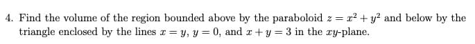 4. Find the volume of the region bounded above by the paraboloid z = x? + y? and below by the
triangle enclosed by the lines r = y, y = 0, and z +y = 3 in the ry-plane.
