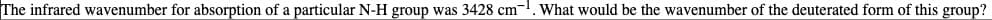 The infrared wavenumber for absorption of a particular N-H group was 3428 cm. What would be the wavenumber of the deuterated form of this group?
