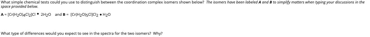 What simple chemical tests could you use to distinguish between the coordination complex isomers shown below? The isomers have been labeled A and B to simplify matters when typing your discussions in the
space provided below.
A [Cr(H2O)4C12]CI • 2H20 and B = [Cr(H20)5CI]cl2 • H20
What type of differences would you expect to see in the spectra for the two isomers? Why?
