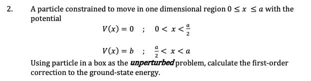 2.
A particle constrained to move in one dimensional region 0 <x sa with the
potential
V(x) = 0 ; 0< x<
V(x) = b ; < x < a
Using particle in a box as the unperturbed problem, calculate the first-order
correction to the ground-state energy.
2.
