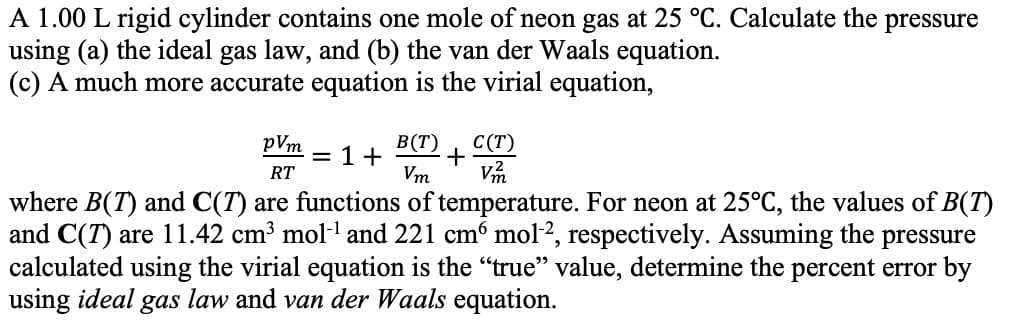 A 1.00 L rigid cylinder contains one mole of neon gas at 25 °C. Calculate the pressure
using (a) the ideal gas law, and (b) the van der Waals equation
(c) A much more accurate equation is the virial equation,
В (Т)
+
Vm
С (Т)
pVm
1+
RT
where B(T) and C(T)
and C(T) are 11.42 cm3 mol1 and 221 cm6 mol2, respectively. Assuming the pressure
calculated using the virial equation is the "true" value, determine the percent error by
using ideal gas law and van der Waals equation
are functions of temperature. For neon at 25°C, the values of B(T)
