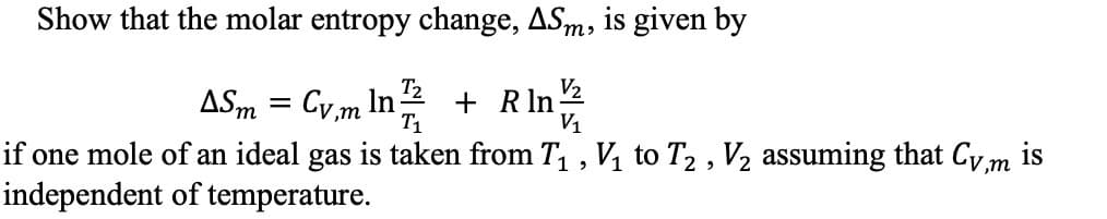 Show that the molar entropy change, ASm, is given by
T2
ASm Cvm In
Ti
V1
if one mole of an ideal gas is taken from T1 , Vi to T2 , V2 assuming that Cv,m is
independent of temperature
