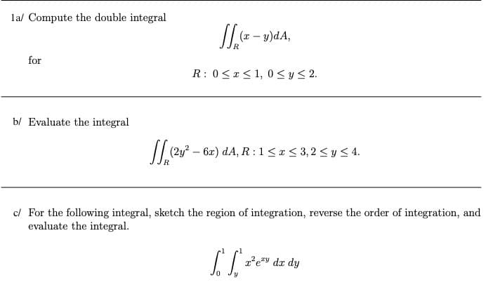lal Compute the double integral
(x – y)dA,
for
R: 0<x< 1, 0 <y< 2.
b/ Evaluate the integral
// (2y? – 6x) dA, R : 1 < * < 3,2 <y< 4.
R.
c/ For the following integral, sketch the region of integration, reverse the order of integration, and
evaluate the integral.
dr dy
