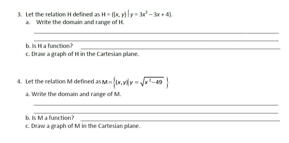 3. Let the relation H defined as H = {(x, y) ly= 3x – 3x + 4}.
a. Write the domain and range of H.
b. Is Ha function?
c. Draw a graph of H in the Cartesian plane.
4. Let the relation M defined as M={(x,)y = /x²-49
a. Write the domain and range of M.
b. Is M a function?
c. Draw a graph of M in the Cartesian plane.
