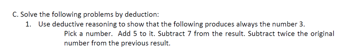 C. Solve the following problems by deduction:
1. Use deductive reasoning to show that the following produces always the number 3.
Pick a number. Add 5 to it. Subtract 7 from the result. Subtract twice the original
number from the previous result.
