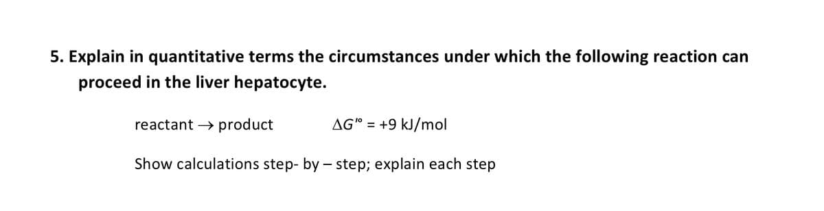 5. Explain in quantitative terms the circumstances under which the following reaction can
proceed in the liver hepatocyte.
AG" = +9 kJ/mol
reactant → product
Show calculations step-by-step; explain each step