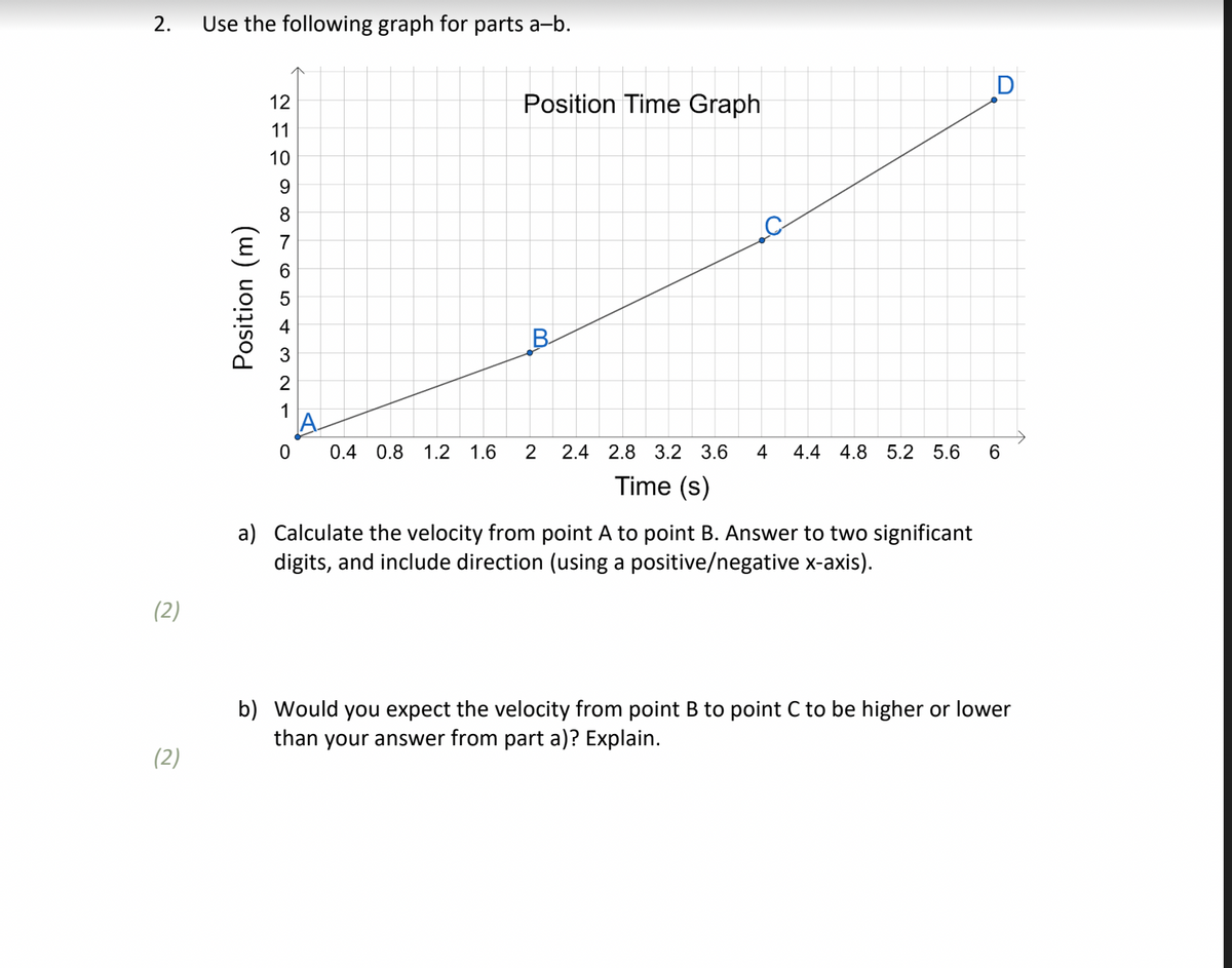 2.
Use the following graph for parts a-b.
Position Time Graph
11
10
B
0.4 0.8 1.2 1.6
2.4 2.8 3.2 3.6
4
4.4 4.8 5.2 5.6
Time (s)
a) Calculate the velocity from point A to point B. Answer to two significant
digits, and include direction (using a positive/negative x-axis).
(2)
b) Would you expect the velocity from point B to point C to be higher or lower
than your answer from part a)? Explain.
(2)
2 으98 7 6 54 3 2 1
Position (m)
