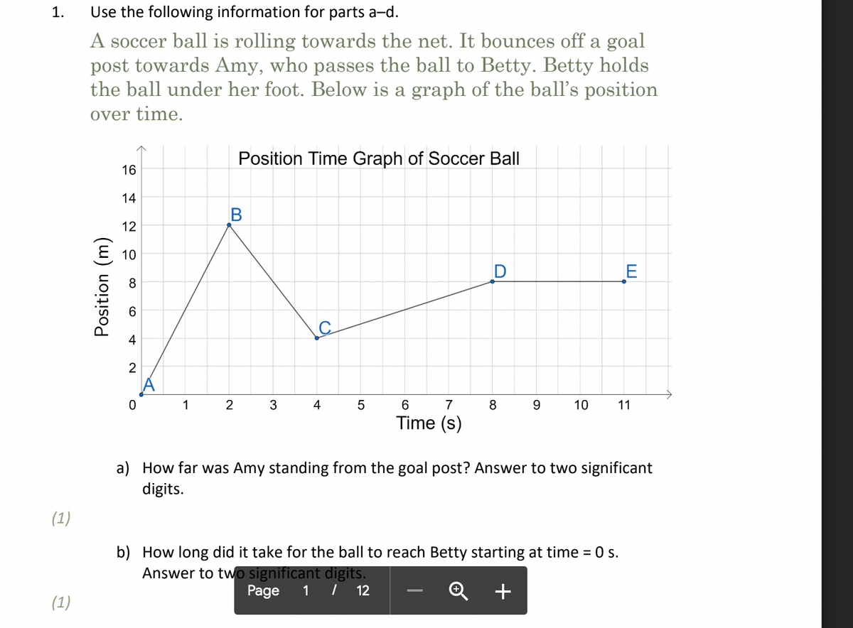 1.
Use the following information for parts a-d.
A soccer ball is rolling towards the net. It bounces off a goal
post towards Amy, who passes the ball to Betty. Betty holds
the ball under her foot. Below is a graph of the ball's position
over time.
Position Time Graph of Soccer Ball
16
14
В
12
E
1
2
4
7
8.
10
11
Time (s)
a) How far was Amy standing from the goal post? Answer to two significant
digits.
(1)
b) How long did it take for the ball to reach Betty starting at time = 0 s.
Answer to two significant digits.
Page
1 |
12
+
(1)
Position (m)
CO

