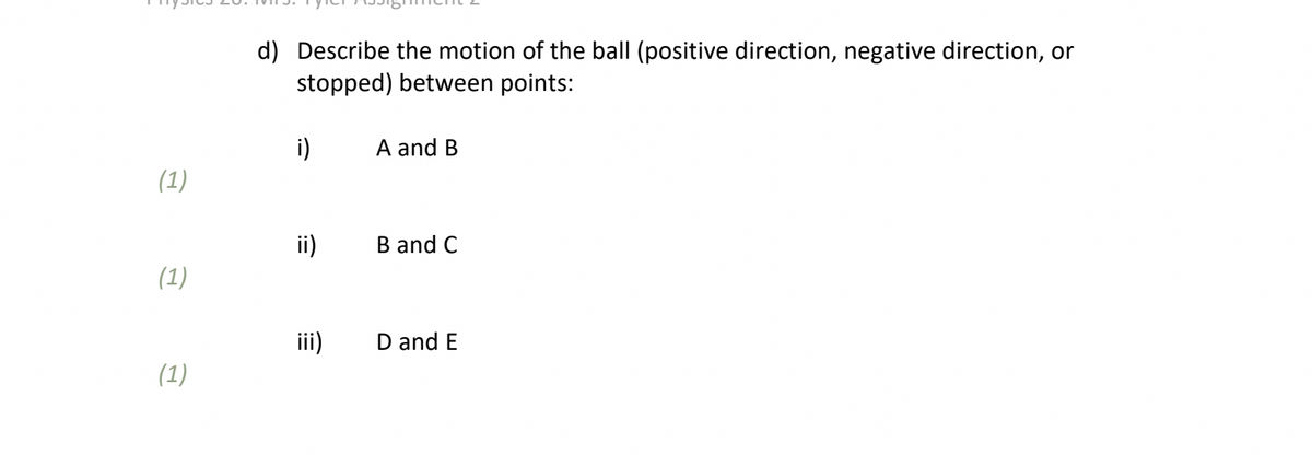 d) Describe the motion of the ball (positive direction, negative direction, or
stopped) between points:
i)
A and B
(1)
ii)
B and C
(1)
iii)
D and E
(1)
