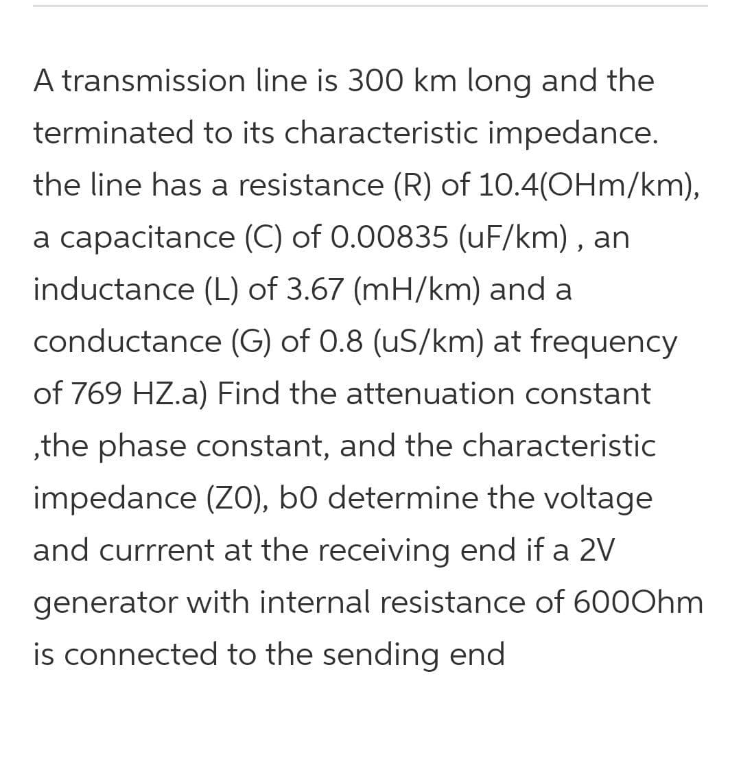 A transmission line is 300 km long and the
terminated to its characteristic impedance.
the line has a resistance (R) of 10.4(OHm/km),
a capacitance (C) of 0.00835 (uF/km) , an
inductance (L) of 3.67 (mH/km) and a
conductance (G) of 0.8 (uS/km) at frequency
of 769 HZ.a) Find the attenuation constant
,the phase constant, and the characteristic
impedance (ZO), b0 determine the voltage
and currrent at the receiving end if a 2V
generator with internal resistance of 60OOhm
is connected to the sending end
