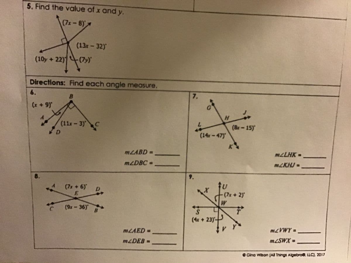 5. Find the value of x and y.
(7x-8)
(13x-32)
(10y+22)
(7y)
Directions: Find each angle measure.
6.
7.
(x+ 9)*
H.
(11x-3) C
7.
(&r-15)
(14-47)
MLABD =
MLLHK =
MLDBC =
MLKHJ =
9.
8.
(7x +6)
E.
(7x+2)
(9x-36)
S.
(4x + 23)-
B
M2VWY =
MLAED =
M2SWX =
MZDEB =
O Gina Wibon (A Things Algebro, LLC). 2017
