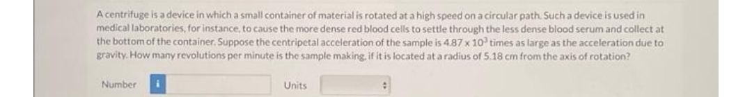 A centrifuge is a device in which a small container of material is rotated at a high speed on a circular path. Such a device is used in
medical laboratories, for instance, to cause the more dense red blood cells to settle through the less dense blood serum and collect at
the bottom of the container. Suppose the centripetal acceleration of the sample is 4.87 x 10 times as large as the acceleration due to
gravity. How many revolutions per minute is the sample making, if it is located at a radius of 5.18 cm from the axis of rotation?
Number
Units
