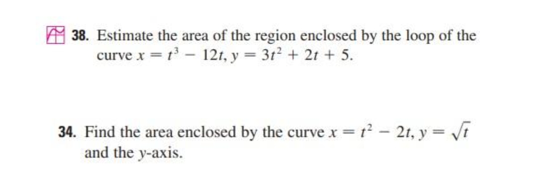 38. Estimate the area of the region enclosed by the loop of the
curve x = t - 121, y = 3t + 2t + 5.
34. Find the area enclosed by the curve x = t? - 2t, y = Vi
and the y-axis.
