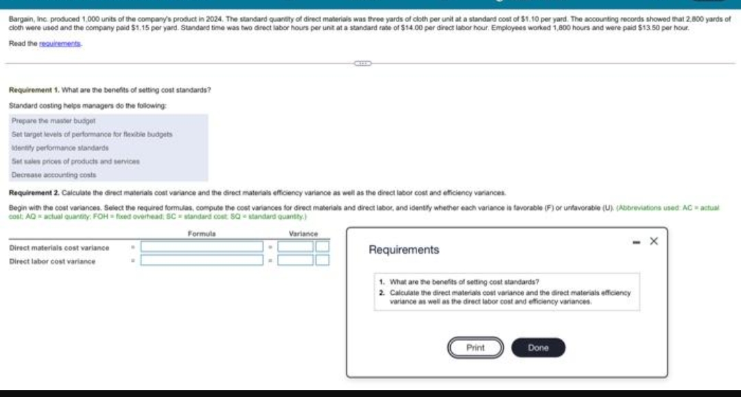 Bargain, Inc. produced 1.000 units of the company's product in 2024. The standard quandity of direct materials was three yards of cloth per unit at a standard cost of $1.10 per yard. The accounting records showed that 2,800 yards of
cioth were used and the company paid $1.15 per yard. Standard time was two direct labor hours per unit at a standard rate of $14.00 per direct labor hour. Employees worked 1,800 hours and were paid $13.50 per hour.
Read the seauiements
Requirement 1. What are the benefits of setting cost standards?
Standard costing helps managers do the following
Prepare the master budget
Set target levels of perfomance for fleibie budgets
dentity performance standards
Set sales prices of products and services
Decrease accounting costs
Requirement 2. Calculate the direct materials cost variance and the direct materials efficiency variance as well as the direct labor cost and efficiency variances
Begin with the cost variances. Select the required formulas, compute the cost variances for direct maberials and direct labor, and idently whether each variance ia favorable (F) or unfavorable (U). (Abbreviations used ACactual
cost, AQactual quantity. FOH= fced overhead, SC = standard cost Sa standard quantty.)
Formula
Variance
Direct materials oost variance
Requirements
Direct labor cost variance
1. What are the benefits of seting cost standards?
2. Calculate the direct materials cost variance and the direct materials efficiency
variance as well as the direct labor cost and efficiency variances.
Print
Done
