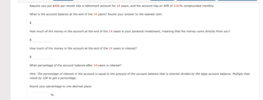 Assume you put $400 per month into a retirement account for 14 years, and the account has an APR of 3.01% compounded monthly.
What is the account balance at the end of the 14 years? Round your answer to the nearest cent.
How much of the money in the account at the end of the 14 years is your personal investment, meaning that the money came directly from you?
How much of the money in the account at the end of the 14 years is interest?
What percentage of the account balance after 14 years is interest?
Hint: The percentage of interest in the account is equal to the amount of the account ballance that is interest divided by the base account balance. Multiply that
result by 100 to get a percentage.
Round your percentage to one decimal place.
