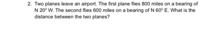 2. Two planes leave an airport. The first plane flies 800 miles on a bearing of
N 20° W. The second flies 600 miles on a bearing of N 60° E. What is the
distance between the two planes?
