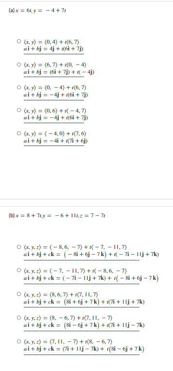 (a) x = 61, y = - 4+71
O (1, y) = (0, 4) + 1(6, 7)
ai+ bj = 4j + 1(6i + 7j)
O (1, y) = (6, 7) + 1(0, – 4)
ai+ bj = (6i + 7j) + 1( – 4j)
O (r, y) = (0, – 4) + 1(6, 7)
ai+ bj = -4j + t(6i + 7j)
O (1, y) = (0, 6) + 1( – 4, 7)
ai+ bj = -4j + 1(6i + 7j)
O (x, y) = (- 4,0) + 1(7, 6)
ai+ bj = -4i + 1(7i + 6j)
(b) x = 8+ 71,y = - 6+ 1lt,z = 7-71
O (1, y, z) = (- 8, 6, – 7) + 1( – 7, - I, 7)
ai+ bj + ck = (- 8i + 6j – 7k) + 1( – 7i – 1lj+ 7k)
O (r, y, z) = (- 7, – 11, 7) + 1( – 8, 6, - 7)
ai+ bj + ck = ( – 7i – 11j + 7k) + 1( – 8i + 6j – 7k)
O (x, y, z) = (8, 6, 7) + 1(7, 11, 7)
ai+ bj + ck = (8i + 6j + 7k) + 1(7i + Ilj+7k)
O (1, y, z) = (8, – 6, 7) + 1(7, 11, – 7)
ai+ bj + ck = (8i – 6j + 7k) + (7i + 1lj – 7k)
O (1, y, z) = (7, 11, – 7) + 1(8, – 6, 7)
ai+ bj + ck = (7i + 1lj – 7k) + 1(8i – 6j+7k)

