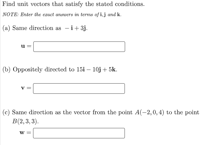Find unit vectors that satisfy the stated conditions.
NOTE: Enter the exact answers in terms of i,j and k.
(a) Same direction as - i+ 3j.
u =
(b) Oppositely directed to 15i – 10j + 5k.
-
v =
(c) Same direction as the vector from the point A(-2,0, 4) to the point
В 2, 3, 3).
W =

