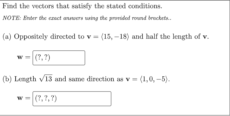 Find the vectors that satisfy the stated conditions.
NOTE: Enter the exact answers using the provided round brackets..
(a) Oppositely directed to v =
(15, –18) and half the length of v.
|
w =|
(?, ?)
(b) Length v13 and same direction as v =
(1,0, –5).
(?, ?,?)
W =
