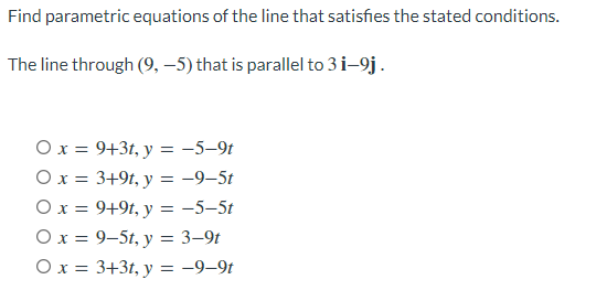 Find parametric equations of the line that satisfies the stated conditions.
The line through (9, –5) that is parallel to 3 i-9j.
O x = 9+3t, y = -5–9t
O x = 3+9t, y = -9–5t
Ox = 9+9t, y = -5-5t
O x = 9–5t, y = 3–9t
O x = 3+3t, y = -9–9t
