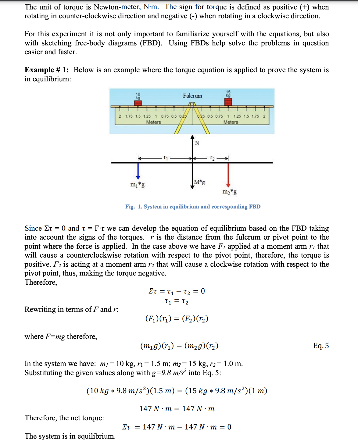 The unit of torque is Newton-meter, N-m. The sign for torque is defined as positive (+) when
rotating in counter-clockwise direction and negative (-) when rotating in a clockwise direction.
For this experiment it is not only important to familiarize yourself with the equations, but also
with sketching free-body diagrams (FBD). Using FBDS help solve the problems in question
easier and faster.
Example # 1: Below is an example where the torque equation is applied to prove the system is
in equilibrium:
Fulcrum
2 1.75 1.5 1.25 1 0.75 0.5 0,25
Meters
0.25 0.5 0.75 1 1.25 1.5 1.75 2
Meters
m,*g
M*g
m,*g
Fig. 1. System in equilibrium and corresponding FBD
Since Et
= 0 and t = F:r we can develop the equation of equilibrium based on the FBD taking
into account the signs of the torques. r is the distance from the fulcrum or pivot point to the
point where the force is applied. In the case above we have F1 applied at a moment arm rị that
will cause a counterclockwise rotation with respect to the pivot point, therefore, the torque is
positive. F2 is acting at a moment arm r2 that will cause a clockwise rotation with respect to the
pivot point, thus, making the torque negative.
Therefore,
Et = T, – T, = 0
T1 = T2
Rewriting in terms of F and r:
(F,)(ri) = (F2)(r2)
where F=mg therefore,
(m1 9)(ri) = (m2g)(r2)
Еq. 5
In the system we have: m1= 10 kg, rı= 1.5 m; m2= 15 kg, r2= 1.0 m.
Substituting the given values along with g=9.8 m/s² into Eq. 5:
(10 kg * 9.8 m/s²)(1.5 m) = (15 kg * 9.8 m/s²)(1 m)
147 N :т %3 147 N :т
Therefore, the net torque:
Et = 147 N ·m – 147 N ·m = 0
The system is in equilibrium.
