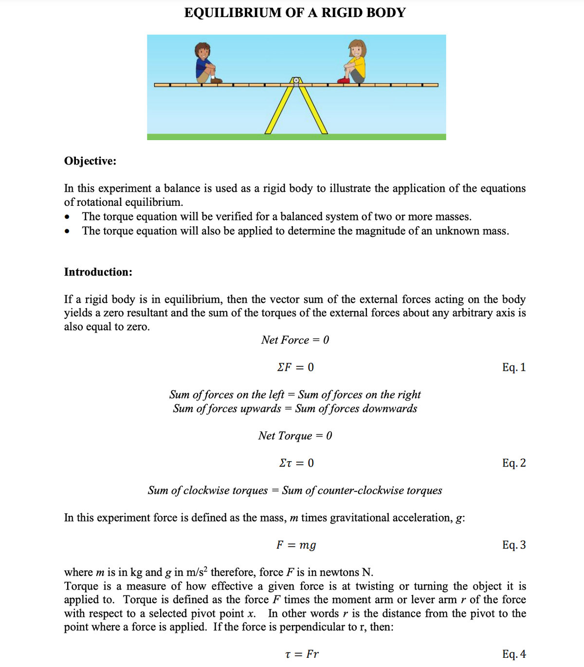 EQUILIBRIUM OF A RIGID BODY
Objective:
In this experiment a balance is used as a rigid body to illustrate the application of the equations
of rotational equilibrium.
The torque equation will be verified for a balanced system of two or more masses.
The torque equation will also be applied to determine the magnitude of an unknown mass.
Introduction:
If a rigid body is in equilibrium, then the vector sum of the external forces acting on the body
yields a zero resultant and the sum of the torques of the external forces about any arbitrary axis is
also equal to zero.
Net Force = 0
ΣF0
Eq. 1
Sum of forces on the left = Sum of forces on the right
Sum of forces upwards = Sum of forces downwards
Net Torque = 0
Στ0
Еq. 2
Sum of clockwise torques
= Sum of counter-clockwise torques
In this experiment force is defined as the mass, m times gravitational acceleration, g:
F = mg
Eq. 3
where m is in kg and g in m/s² therefore, force F is in newtons N.
Torque is a measure of how effective a given force is at twisting or turning the object it is
applied to. Torque is defined as the force F times the moment arm or lever arm r of the force
with respect to a selected pivot point x. In other words r is the distance from the pivot to the
point where a force is applied. If the force is perpendicular to r, then:
T = Fr
Eq. 4
