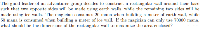 The guild leader of an adventurer group decides to construct a rectangular wall around their base
such that two opposite sides will be made using earth walls, while the remaining two sides will be
made using ice walls. The magician consumes 20 mana when building a meter of earth wall, while
50 mana is consumed when building a meter of ice wall. If the magician can only use 70000 mana,
what should be the dimensions of the rectangular wall to maximize the area enclosed?

