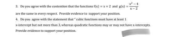 3. Do you agree with the contention that the functions f(x) = x +2 and g(x) = :
are the same in every respect. Provide evidence to support your position.
4. Do you agree with the statement that " cubic functions must have at least 1
x-intercept but not more than 3, whereas quadratic functions may or may not have x-intercepts.
Provide evidence to support your position.
