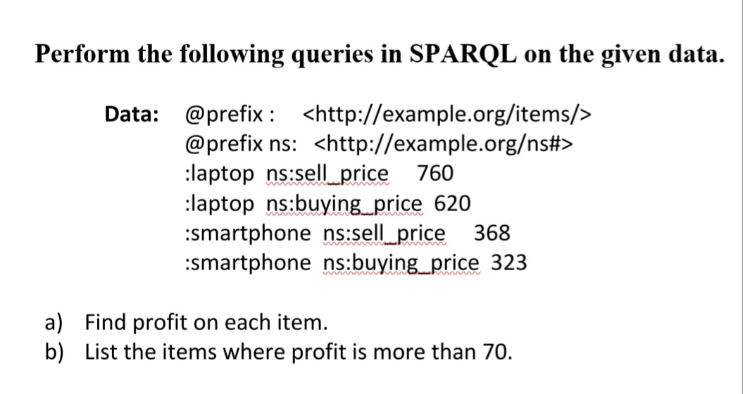 Perform the following queries in SPARQL on the given data.
Data: @prefix : <http://example.org/items/>
@prefix ns: <http://example.org/ns#>
:laptop ns:sellprice 760
:laptop ns:buying_price 620
:smartphone ns:sell_price 368
:smartphone ns:buying_price 323
a) Find profit on each item.
b) List the items where profit is more than 70.
