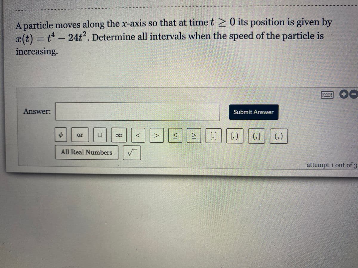 A particle moves along the x-axis so that at time t > 0 its position is given by
x(t) = t - 24t. Determine all intervals when the speed of the particle is
increasing.
Answer:
Submit Answer
[,)
(, ]
()
or
All Real Numbers
attempt i out of 3
IV
V.
8.
