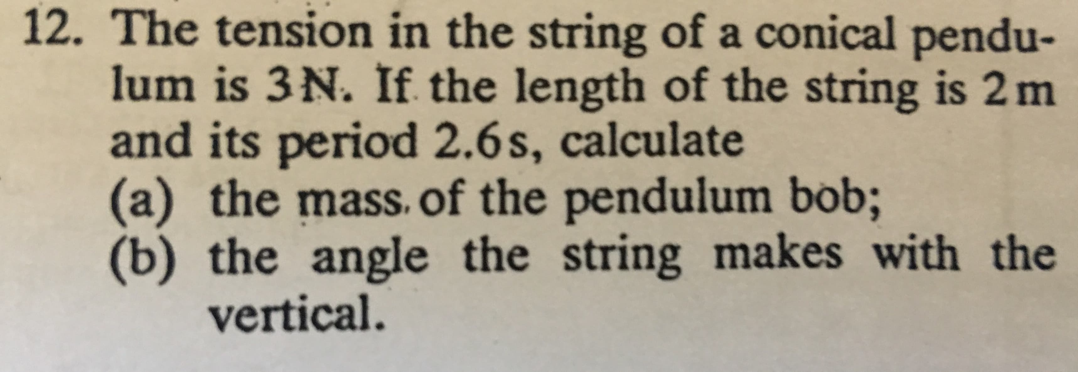 The tension in the string of a conical pendu-
lum is 3 N. If the length of the string is 2m
and its period 2.6s, calculate
(a) the mass. of the pendulum bob;
) the
vertical.
12.
angle the string makes with the
