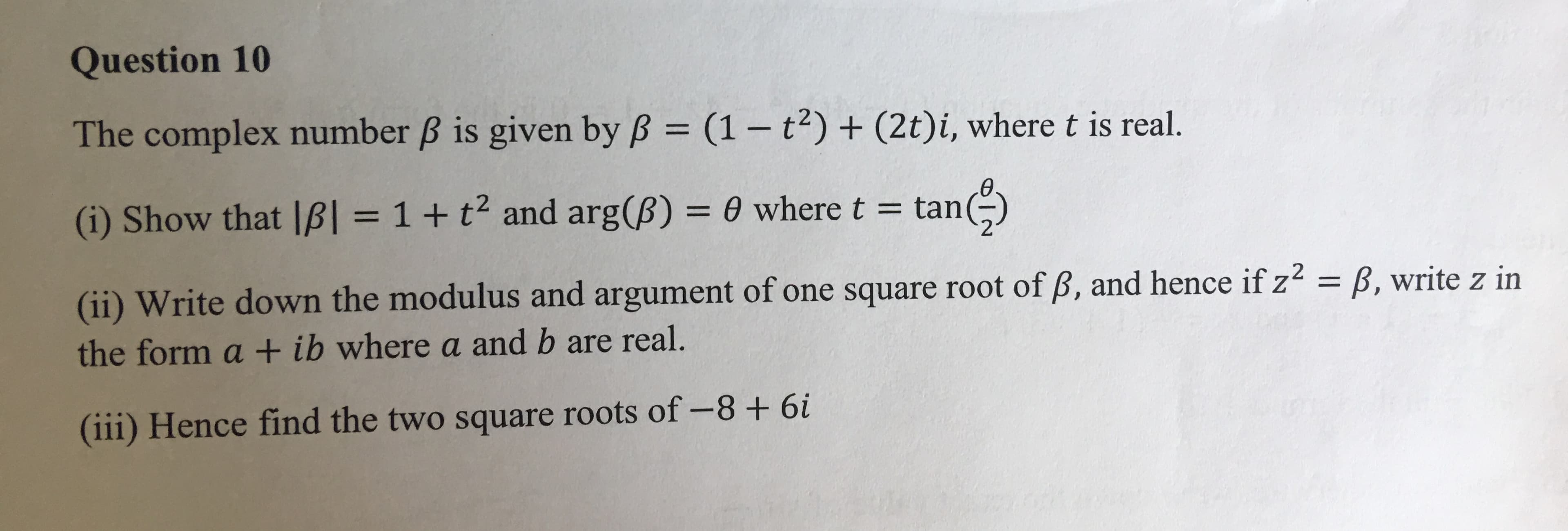 Question 10
The complex number B is given by B (1- t) + (2t)i, where t is real.
II
tan)
(i) Show that IB = 1 + t2 and arg(B) 0 where t = t
(ii) Write down the modulus and argument of one square root of B, and hence if z2 = B, write z in
the form a + ib where a and b are real.
(iii) Hence find the two square roots of -8+ 6i
