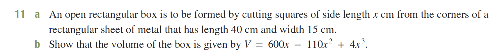 11
An open rectangular box is to be formed by cutting squares of side length x cm from the corners of a
a
rectangular sheet of metal that has length 40 cm and width 15 cm.
Show that the volume of the box is given by V
- 110x² + 4x³.
b
600x
