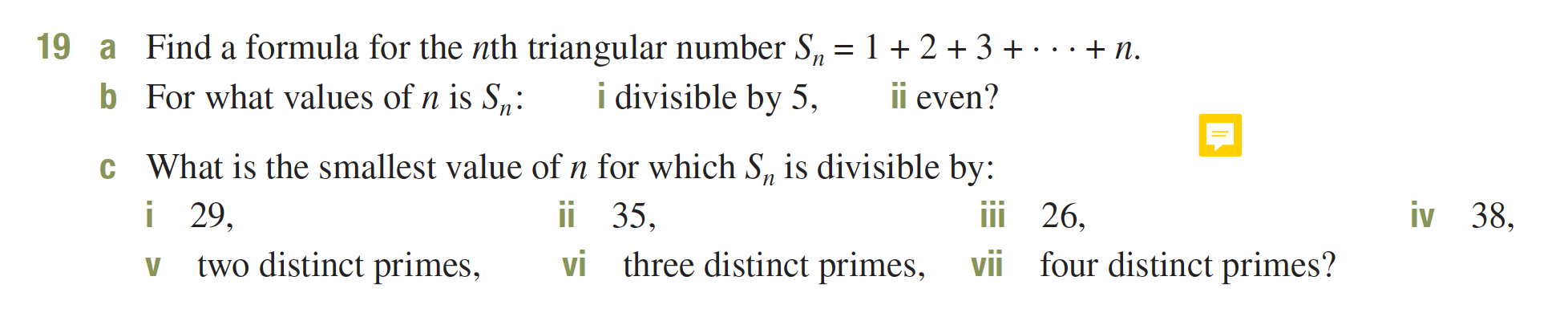 Find a formula for the nth triangular number S2 = 12 3+
19
n
a
i divisible by 5,
ii even?
b For what values of n is S,:
c What is the smallest value of n for which S, is divisible by:
i 29
two distinct primes,
35
vi three distinct primes,
iv 38,
26,
four distinct primes?
vii
V
