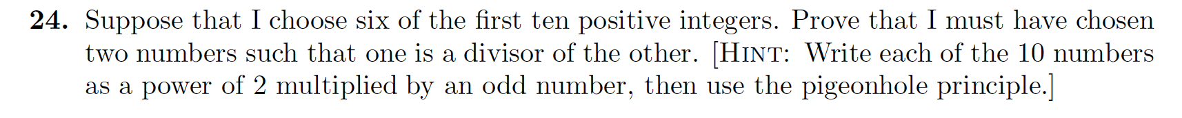 24. Suppose that I choose six of the first ten positive integers. Prove that I must have chosen
two numbers such that one is a divisor of the other. [HINT: Write each of the 10 numbers
as a power of 2 multiplied by an odd number, then use the pigeonhole principle.]
