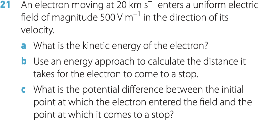 An electron moving at 20 km s- enters a uniform electric
field of magnitude 500 V m- in the direction of its
velocity.
21
a What is the kinetic energy of the electron?
b Use an energy approach to calculate the distance it
takes for the electron to come to a stop.
c What is the potential difference between the initial
point at which the electron entered the field and the
point at which it comes to a stop?
