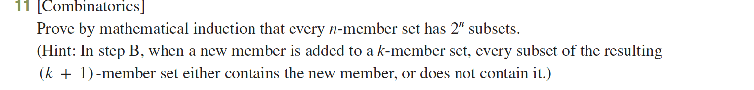 11 (Combinatorics]
Prove by mathematical induction that every n-member set has 2" subsets.
(Hint: In step B, when a new member is added to a k-member set, every subset of the resulting
(k 1member set either contains the new member, or does not contain it.)
