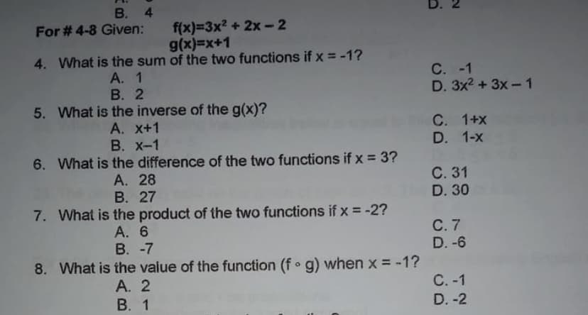 B. 4
For # 4-8 Given:
f(x)=3x² + 2x - 2
g(x)=x+1
4. What is the sum of the two functions if x = -1?
A. 1
B. 2
5. What is the inverse of the g(x)?
A. x+1
B. X-1
6. What is the difference of the two functions if x = 3?
A. 28
B. 27
7. What is the product of the two functions if x = -2?
A. 6
B. -7
8. What is the value of the function (f g) when x = -1?
A. 2
B. 1
D.
N
C. -1
D. 3x² + 3x-1
C. 1+x
D. 1-x
C. 31
D. 30
C. 7
D. -6
C. -1
D. -2
